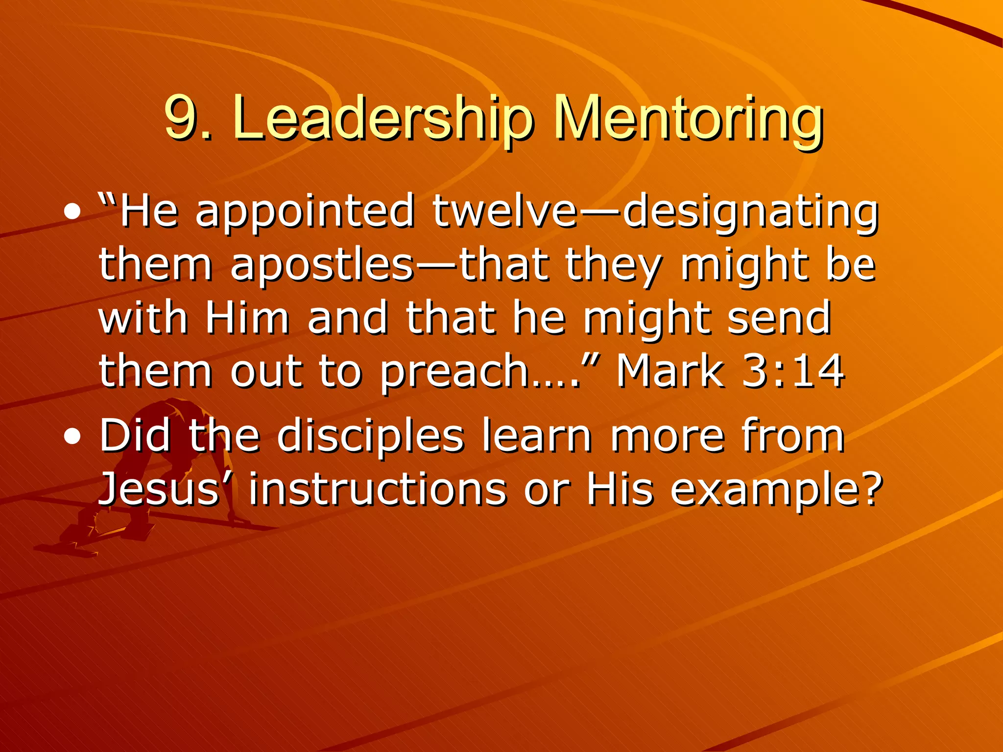 9. Leadership Mentoring  “He appointed twelve—designating them apostles—that they might  be with Him  and that he might send them out to preach….” Mark 3:14 Did the disciples learn more from Jesus’ instructions or His example? 