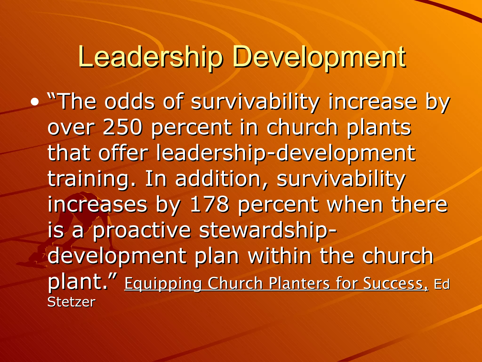 Leadership Development “The odds of survivability increase by over 250 percent in church plants that offer leadership-development training. In addition, survivability increases by 178 percent when there is a proactive stewardship-development plan within the church plant.”  Equipping Church Planters for Success,   Ed Stetzer 