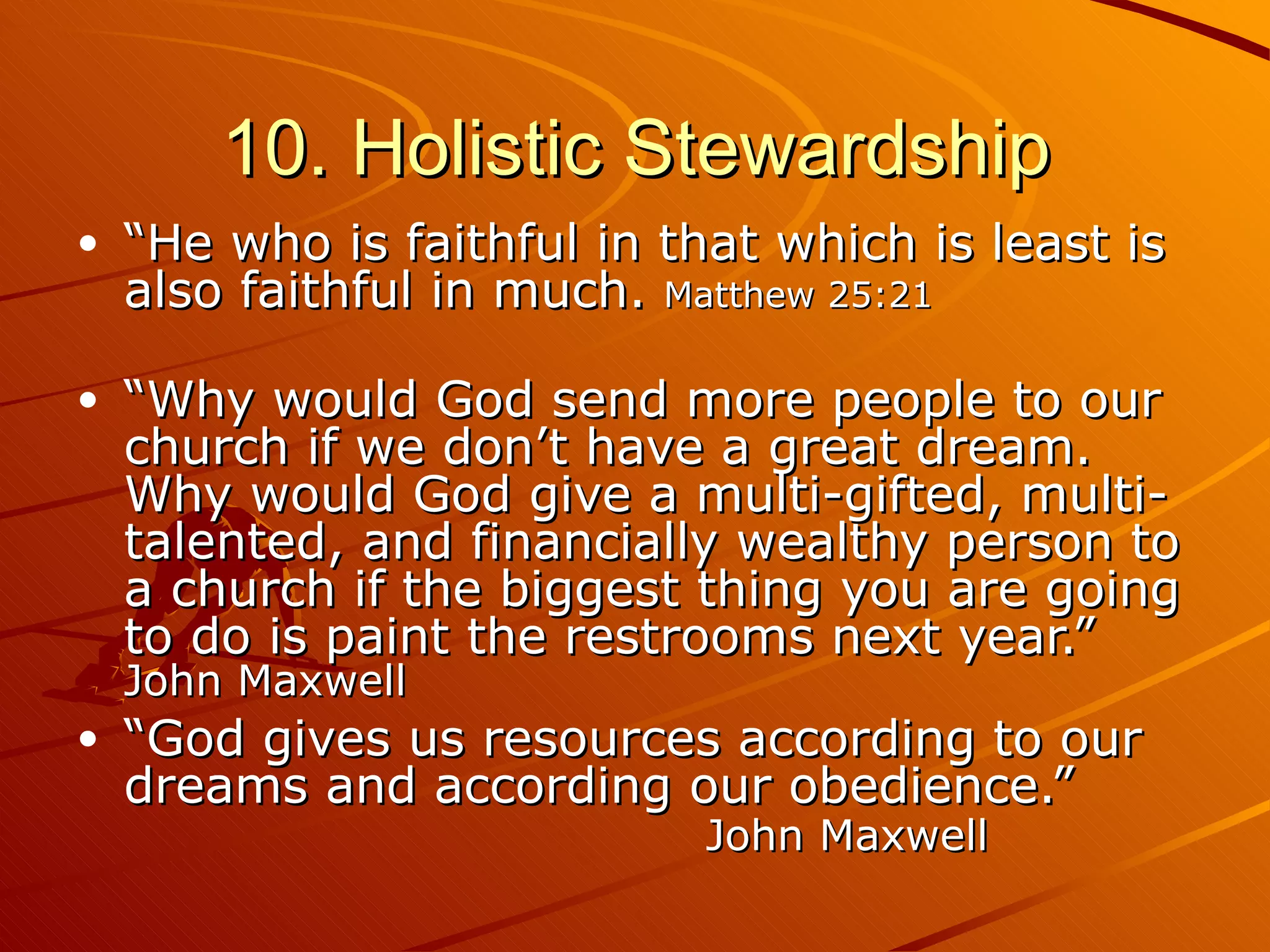 10. Holistic Stewardship “ He who is faithful in that which is least is also faithful in much.  Matthew 25:21 “ Why would God send more people to our church if we don’t have a great dream. Why would God give a multi-gifted, multi-talented, and financially wealthy person to a church if the biggest thing you are going to do is paint the restrooms next year.”  John Maxwell “ God gives us resources according to our dreams and according our obedience.”  John Maxwell 