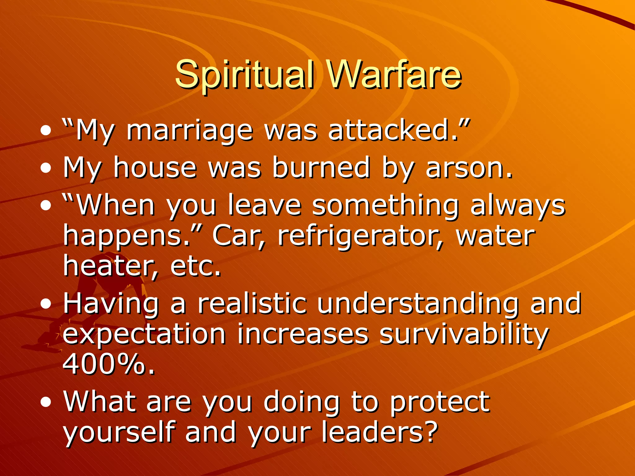 Spiritual Warfare “My marriage was attacked.” My house was burned by arson. “When you leave something always happens.” Car, refrigerator, water heater, etc. Having a realistic understanding and expectation increases survivability 400%. What are you doing to protect yourself and your leaders? 
