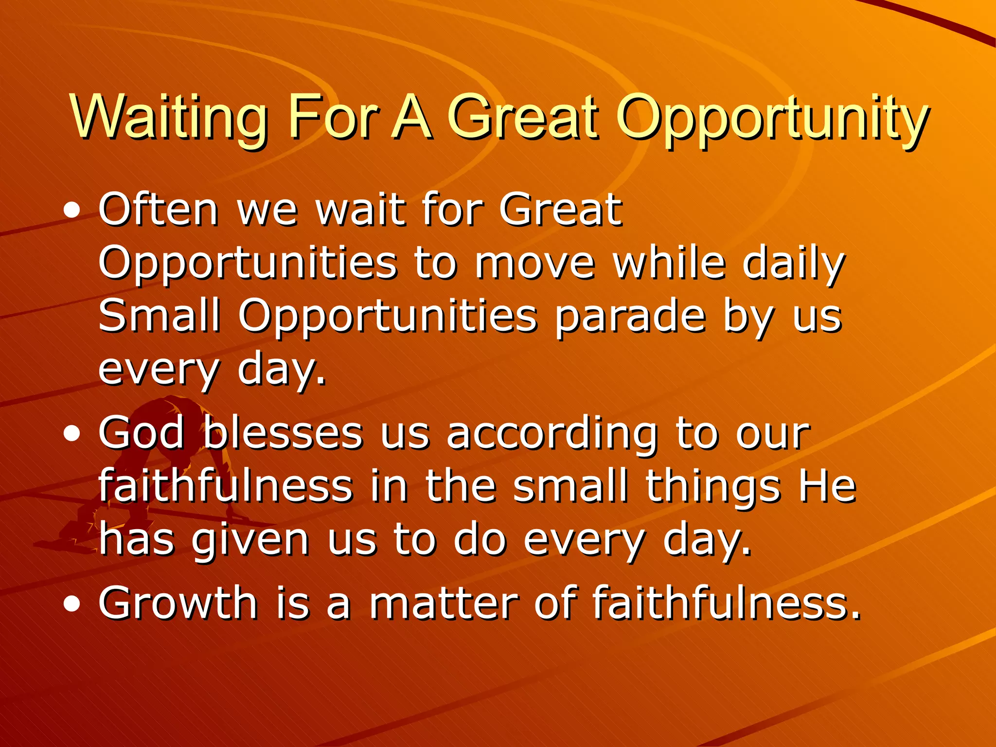Waiting For A Great Opportunity Often we wait for Great Opportunities to move while daily Small Opportunities parade by us every day.  God blesses us according to our faithfulness in the small things He has given us to do every day.  Growth is a matter of faithfulness. 