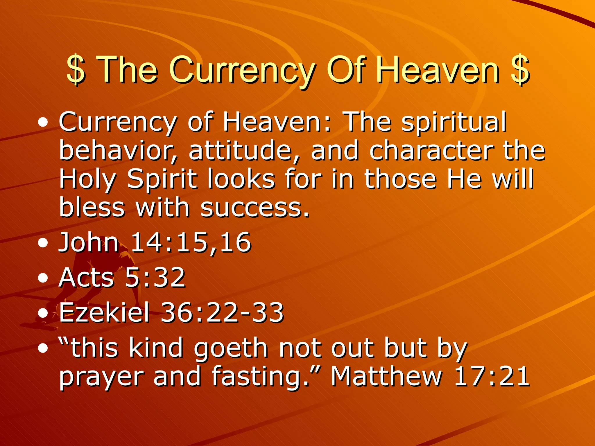 $ The Currency Of Heaven $ Currency of Heaven: The spiritual behavior, attitude, and character the Holy Spirit looks for in those He will bless with success. John 14:15,16 Acts 5:32 Ezekiel 36:22-33 “this kind goeth not out but by prayer and fasting.” Matthew 17:21 