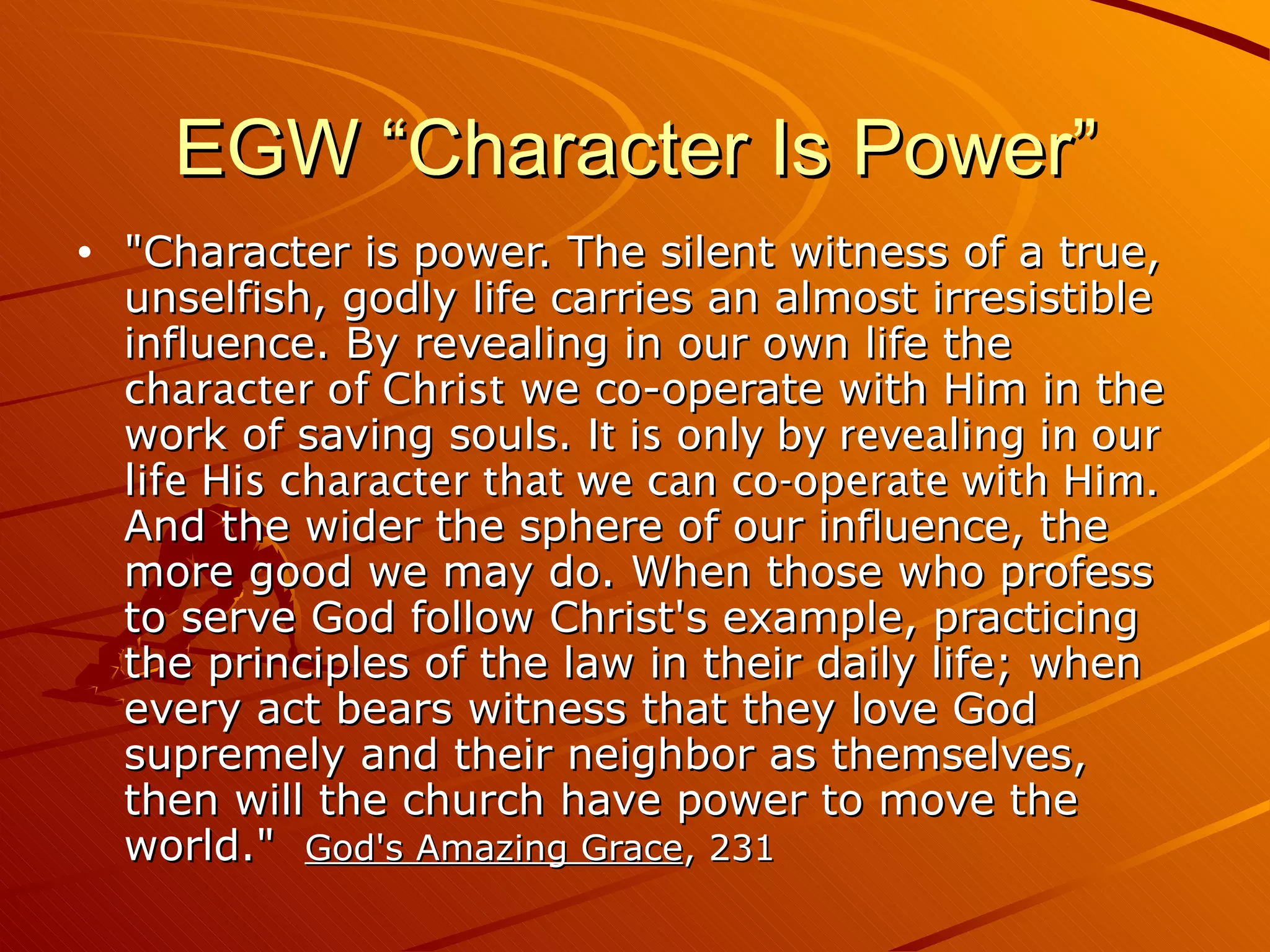 EGW “Character Is Power” "Character is power. The silent witness of a true, unselfish, godly life carries an almost irresistible influence. By revealing in our own life the  character of Christ  we co-operate with Him in the work of saving souls.  It is only by revealing in our life His character that we can co-operate with Him.  And the wider the sphere of our influence, the more good we may do. When those who profess to serve God follow Christ's example, practicing the principles of the law in their daily life; when every act bears witness that they love God supremely and their neighbor as themselves, then will the church have power to move the world."  God's Amazing Grace , 231 