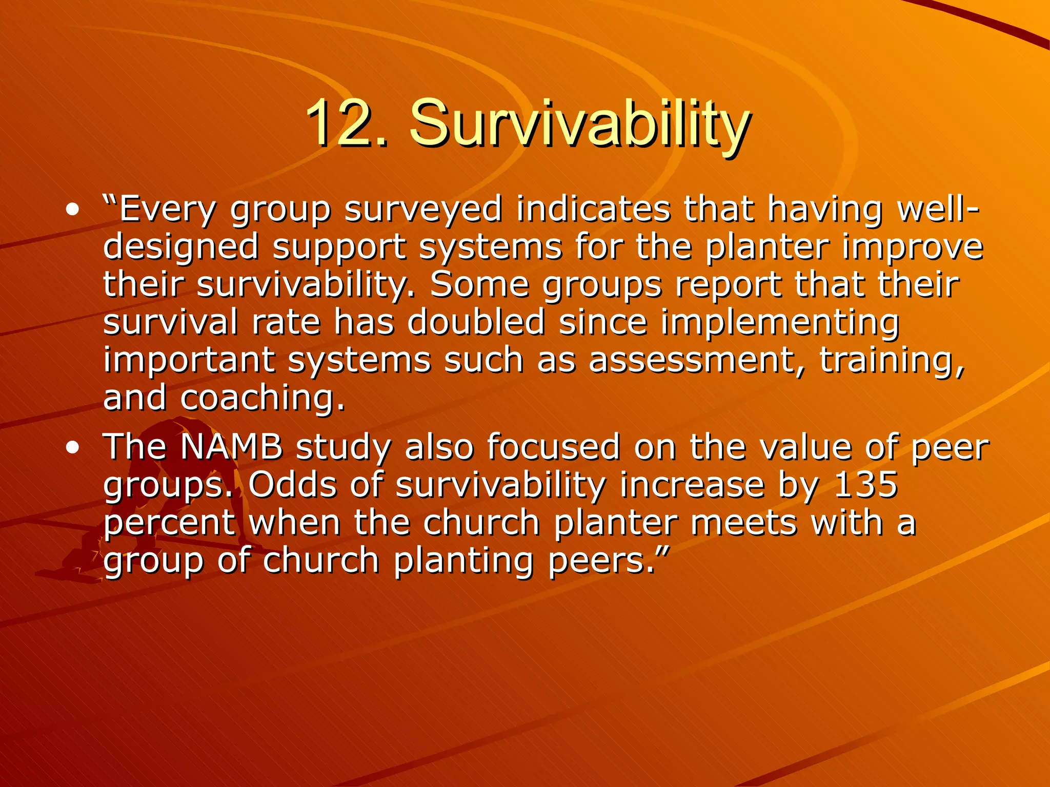 12. Survivability “ Every group surveyed indicates that having well-designed support systems for the planter improve their survivability. Some groups report that their survival rate has doubled since implementing important systems such as assessment, training, and coaching. The NAMB study also focused on the value of peer groups. Odds of survivability increase by 135 percent when the church planter meets with a group of church planting peers.” 