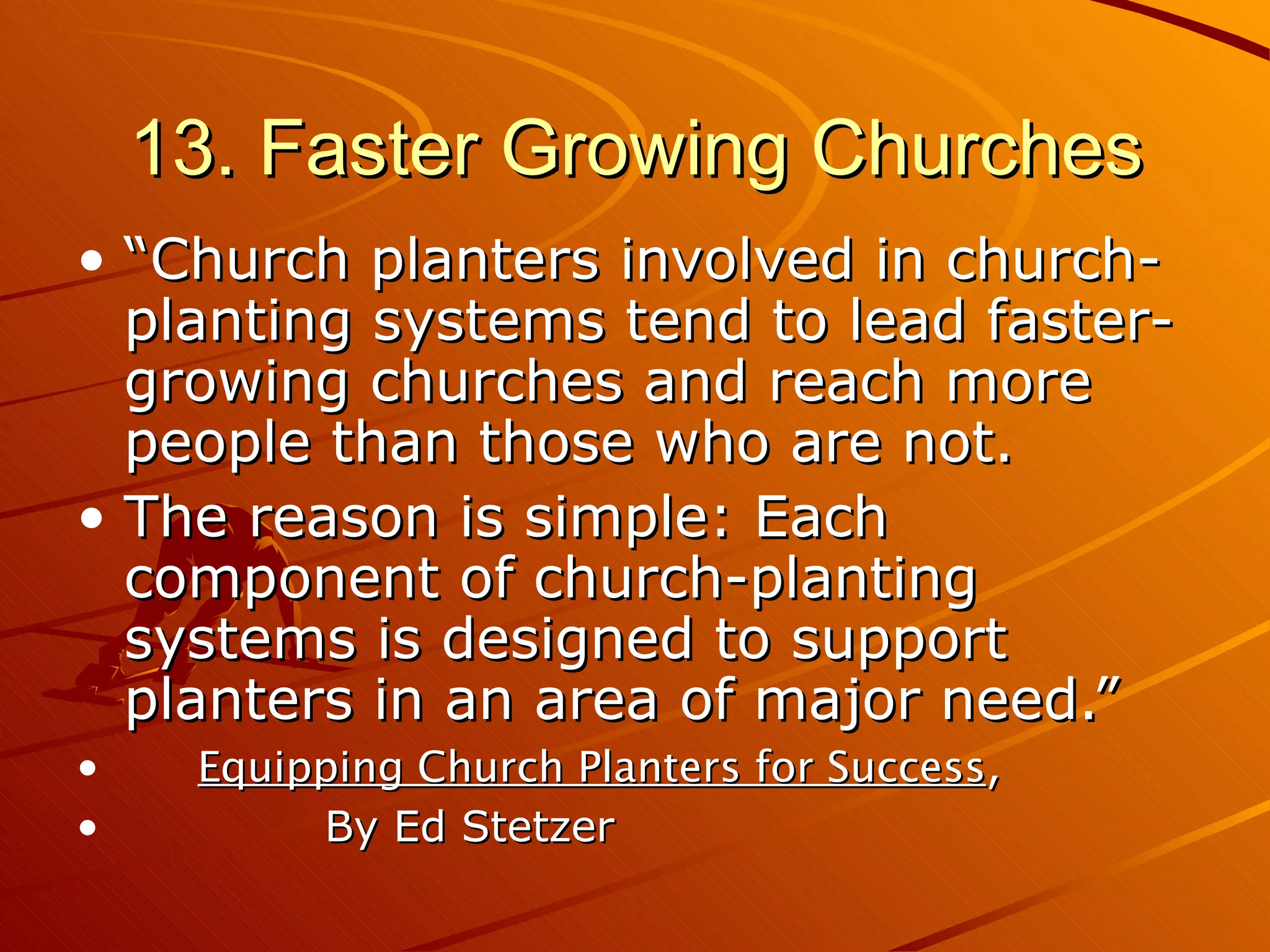 13. Faster Growing Churches “Church planters involved in church-planting systems tend to lead faster-growing churches and reach more people than those who are not.  The reason is simple: Each component of church-planting systems is designed to support planters in an area of major need.” Equipping Church Planters for Success ,  By Ed Stetzer 