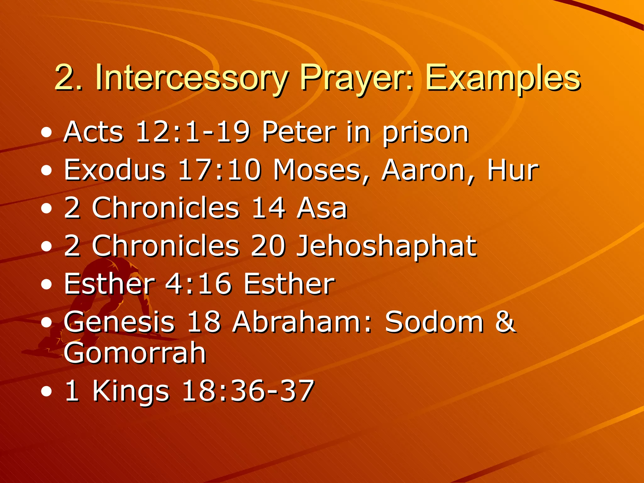 2. Intercessory Prayer: Examples  Acts 12:1-19 Peter in prison Exodus 17:10 Moses, Aaron, Hur 2 Chronicles 14 Asa 2 Chronicles 20 Jehoshaphat Esther 4:16 Esther Genesis 18 Abraham: Sodom & Gomorrah 1 Kings 18:36-37 