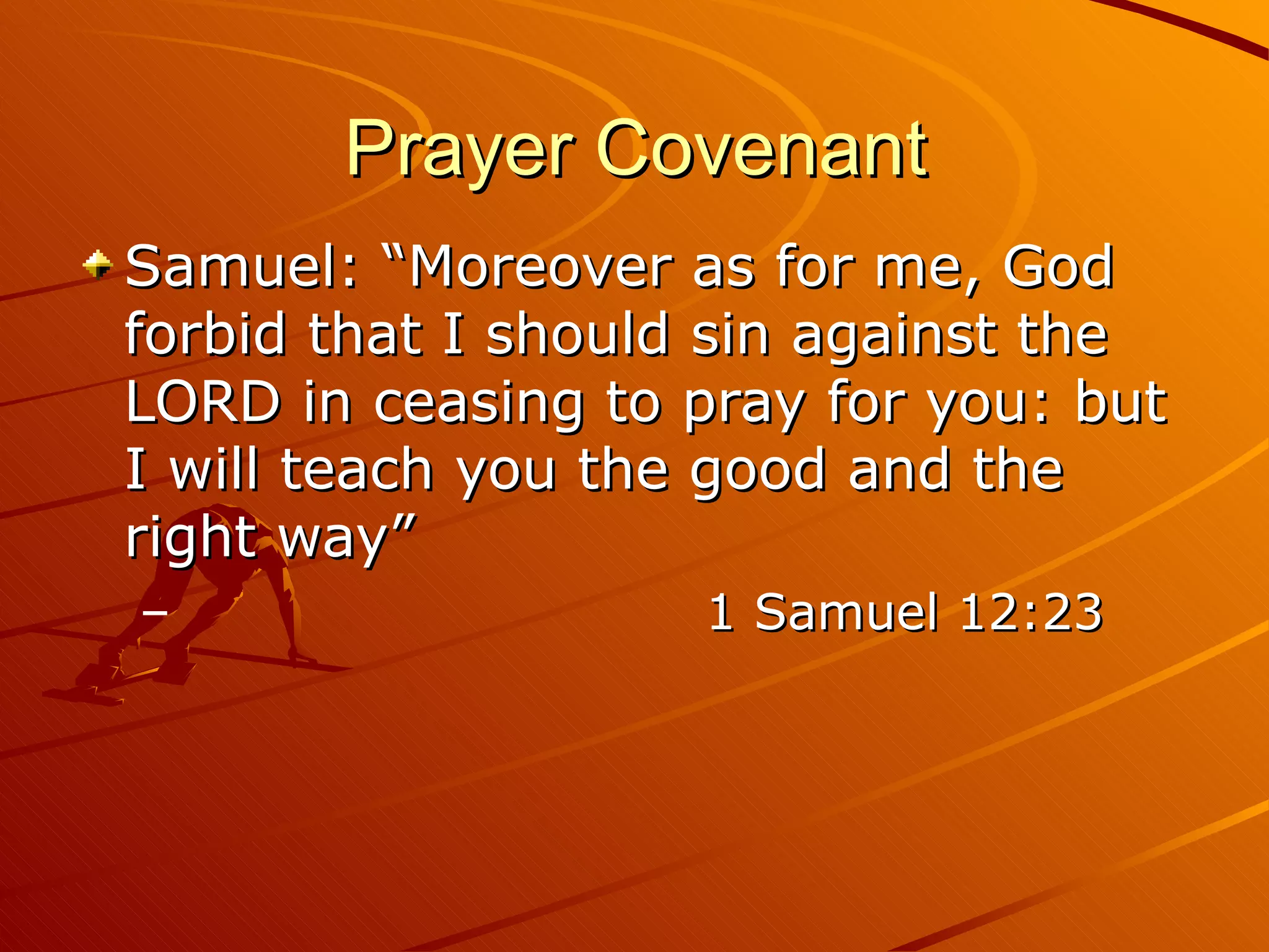 Prayer Covenant Samuel: “Moreover as for me, God forbid that I should sin against the LORD in ceasing to pray for you: but I will teach you the good and the right way”  1 Samuel 12:23 