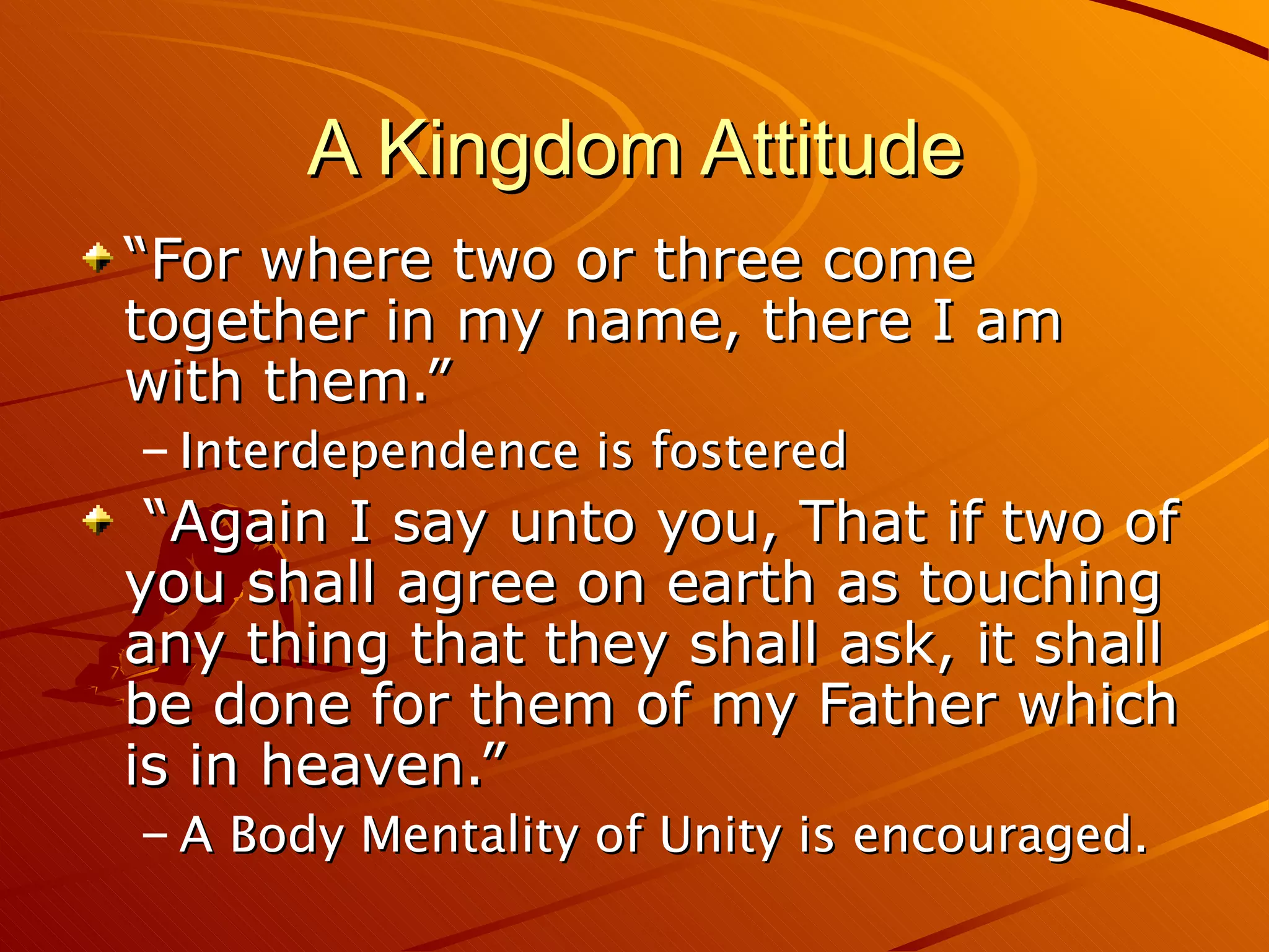 A Kingdom Attitude “For where two or three come together in my name, there I am with them.” Interdependence is fostered “Again I say unto you, That if two of you shall agree on earth as touching any thing that they shall ask, it shall be done for them of my Father which is in heaven.” A Body Mentality of Unity is encouraged. 