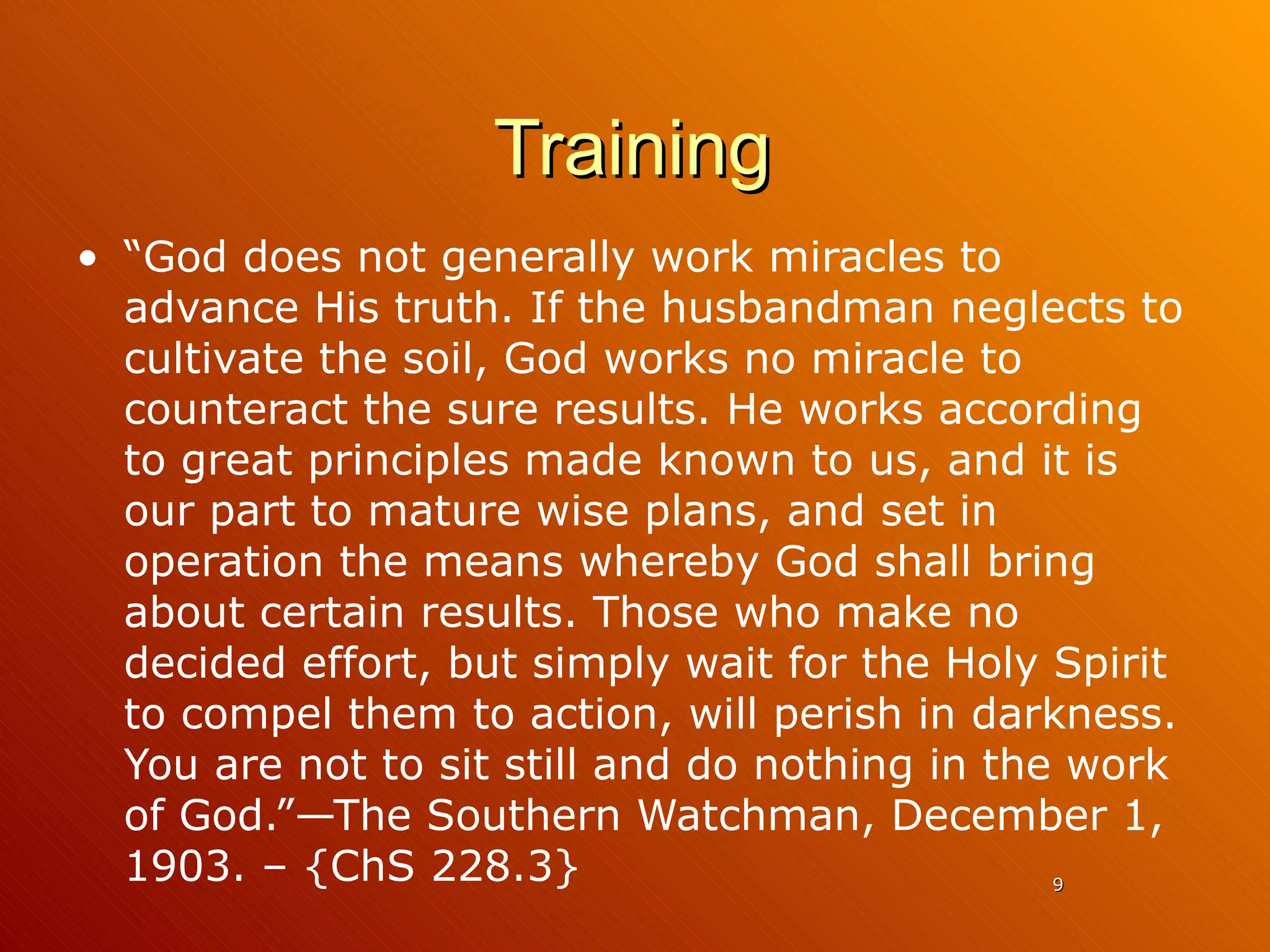 Training “ God does not generally work miracles to advance His truth. If the husbandman neglects to cultivate the soil, God works no miracle to counteract the sure results. He works according to great principles made known to us, and it is our part to mature wise plans, and set in operation the means whereby God shall bring about certain results. Those who make no decided effort, but simply wait for the Holy Spirit to compel them to action, will perish in darkness. You are not to sit still and do nothing in the work of God.”—The Southern Watchman, December 1, 1903. – {ChS 228.3} 