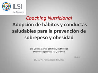 Coaching Nutricional
Adopción de hábitos y conductas
saludables para la prevención de
sobrepeso y obesidad
Lic. Cecilia García Schinkel, nutrióloga
Directora ejecutiva ILSI, México
nicas
15, 16 y 17 de agosto del 2013
 