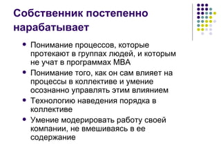 Собственник постепенно нарабатывает  Понимание процессов, которые протекают в группах людей, и которым не учат в программах МВА Понимание того, как он сам влияет на процессы в коллективе и умение осознанно управлять этим влиянием Технологию наведения порядка в коллективе Умение модерировать работу своей компании, не вмешиваясь в ее содержание 