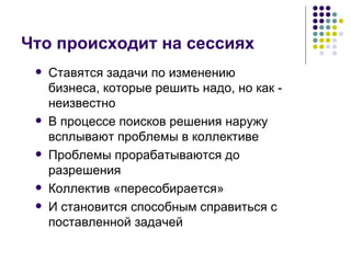 Что происходит на сессиях  Ставятся задачи по изменению бизнеса, которые решить надо, но как - неизвестно В процессе поисков решения наружу всплывают проблемы в коллективе Проблемы прорабатываются до разрешения Коллектив «пересобирается» И становится способным справиться с поставленной задачей 
