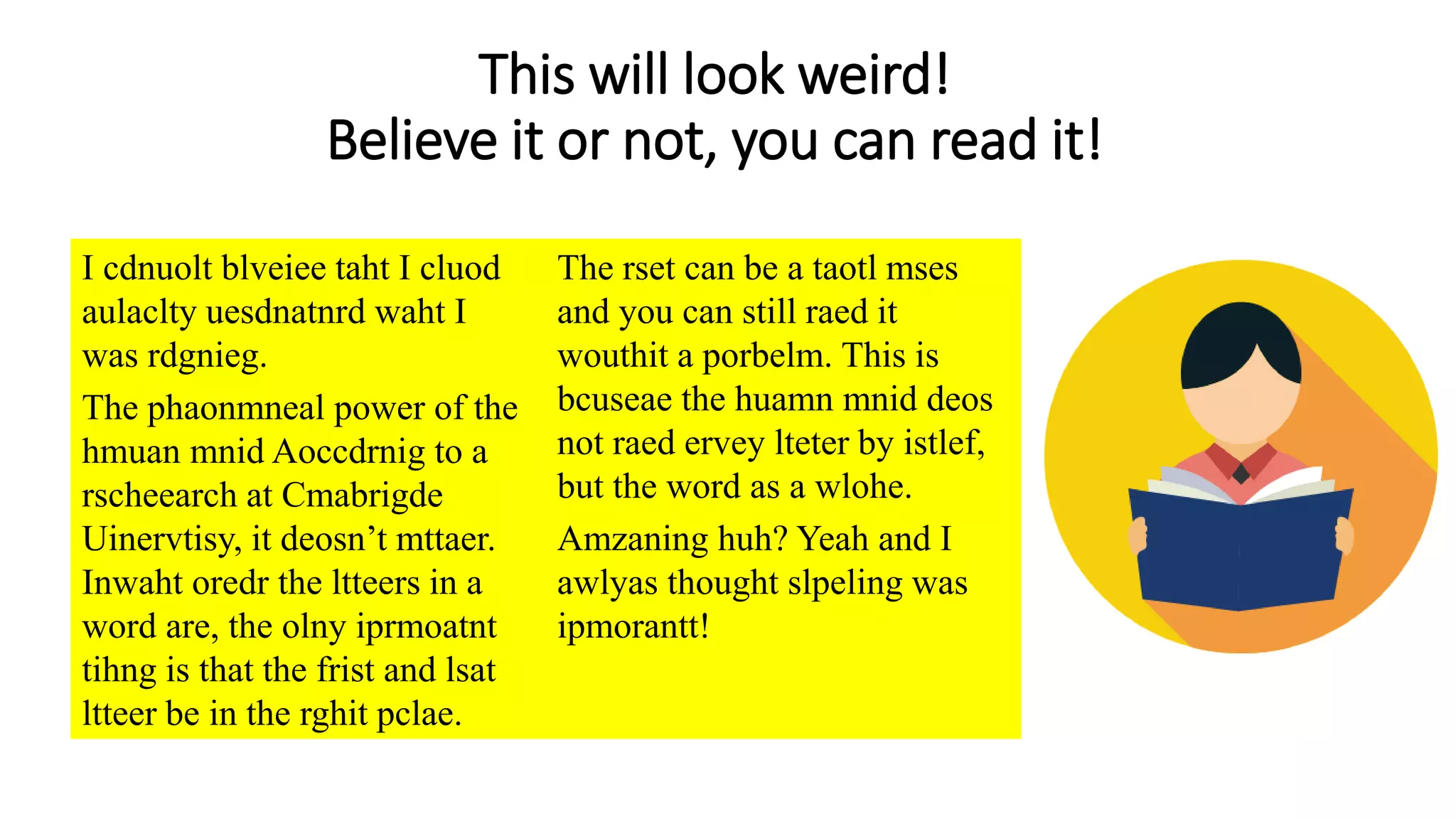 This will look weird!
Believe it or not, you can read it!
I cdnuolt blveiee taht I cluod
aulaclty uesdnatnrd waht I
was rdgnieg.
The phaonmneal power of the
hmuan mnid Aoccdrnig to a
rscheearch at Cmabrigde
Uinervtisy, it deosn’t mttaer.
Inwaht oredr the ltteers in a
word are, the olny iprmoatnt
tihng is that the frist and lsat
ltteer be in the rghit pclae.
The rset can be a taotl mses
and you can still raed it
wouthit a porbelm. This is
bcuseae the huamn mnid deos
not raed ervey lteter by istlef,
but the word as a wlohe.
Amzaning huh? Yeah and I
awlyas thought slpeling was
ipmorantt!
 