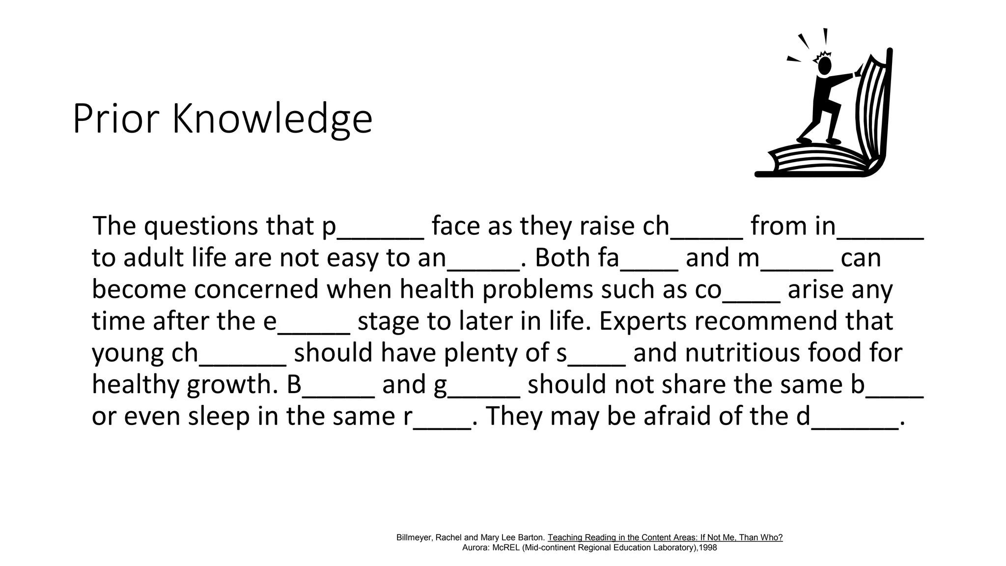 Prior Knowledge
The questions that p______ face as they raise ch_____ from in______
to adult life are not easy to an_____. Both fa____ and m_____ can
become concerned when health problems such as co____ arise any
time after the e_____ stage to later in life. Experts recommend that
young ch______ should have plenty of s____ and nutritious food for
healthy growth. B_____ and g_____ should not share the same b____
or even sleep in the same r____. They may be afraid of the d______.
Billmeyer, Rachel and Mary Lee Barton. Teaching Reading in the Content Areas: If Not Me, Than Who?
Aurora: McREL (Mid-continent Regional Education Laboratory),1998
 