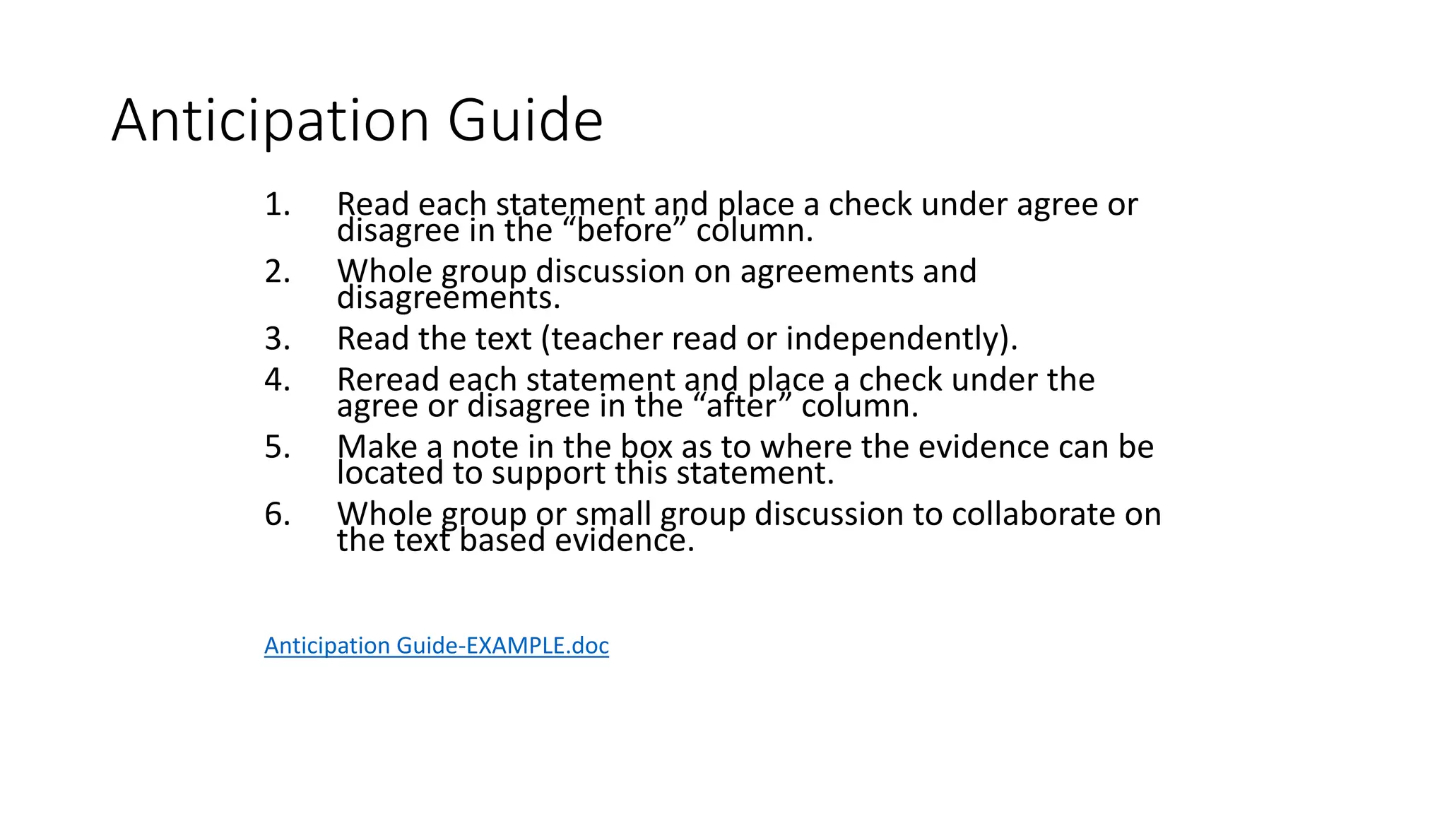 Anticipation Guide
1. Read each statement and place a check under agree or
disagree in the “before” column.
2. Whole group discussion on agreements and
disagreements.
3. Read the text (teacher read or independently).
4. Reread each statement and place a check under the
agree or disagree in the “after” column.
5. Make a note in the box as to where the evidence can be
located to support this statement.
6. Whole group or small group discussion to collaborate on
the text based evidence.
Anticipation Guide-EXAMPLE.doc
 