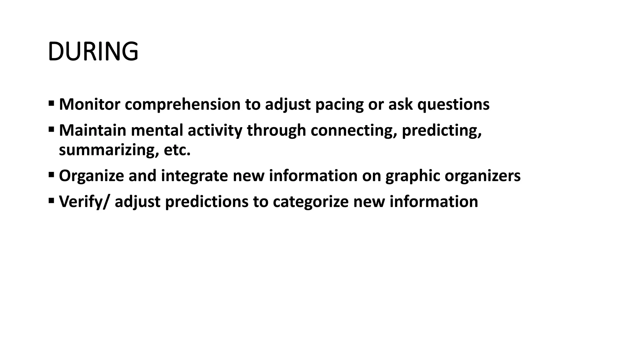 DURING
 Monitor comprehension to adjust pacing or ask questions
 Maintain mental activity through connecting, predicting,
summarizing, etc.
 Organize and integrate new information on graphic organizers
 Verify/ adjust predictions to categorize new information
 