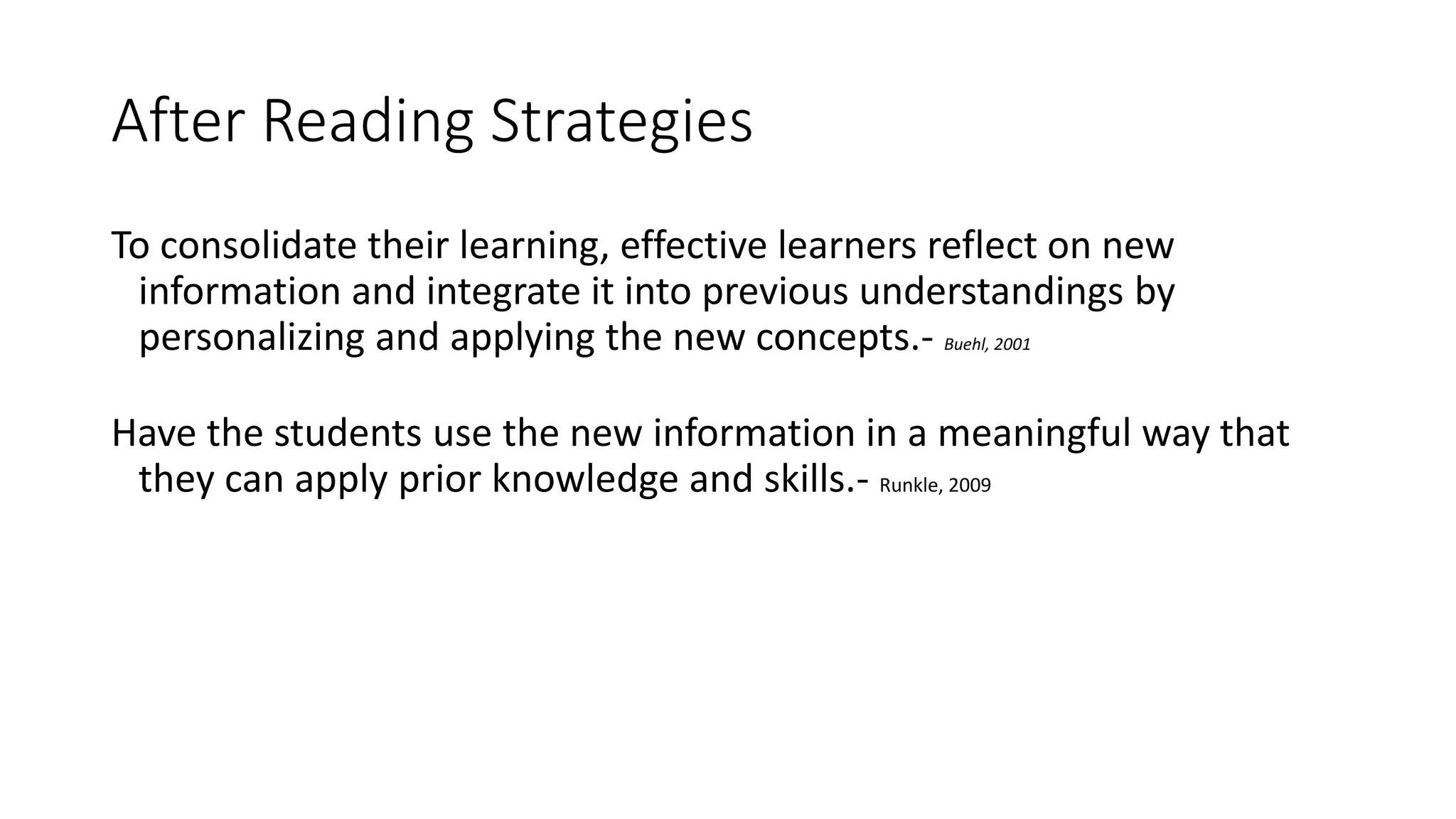 After Reading Strategies
To consolidate their learning, effective learners reflect on new
information and integrate it into previous understandings by
personalizing and applying the new concepts.- Buehl, 2001
Have the students use the new information in a meaningful way that
they can apply prior knowledge and skills.- Runkle, 2009
 