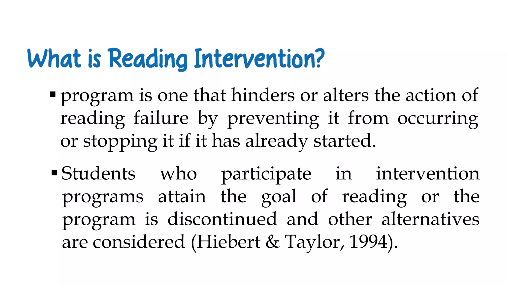  program is one that hinders or alters the action of
reading failure by preventing it from occurring
or stopping it if it has already started.
 Students
programs
who participate in intervention
attain the goal of reading or the
program is discontinued and other alternatives
are considered (Hiebert & Taylor, 1994).
 