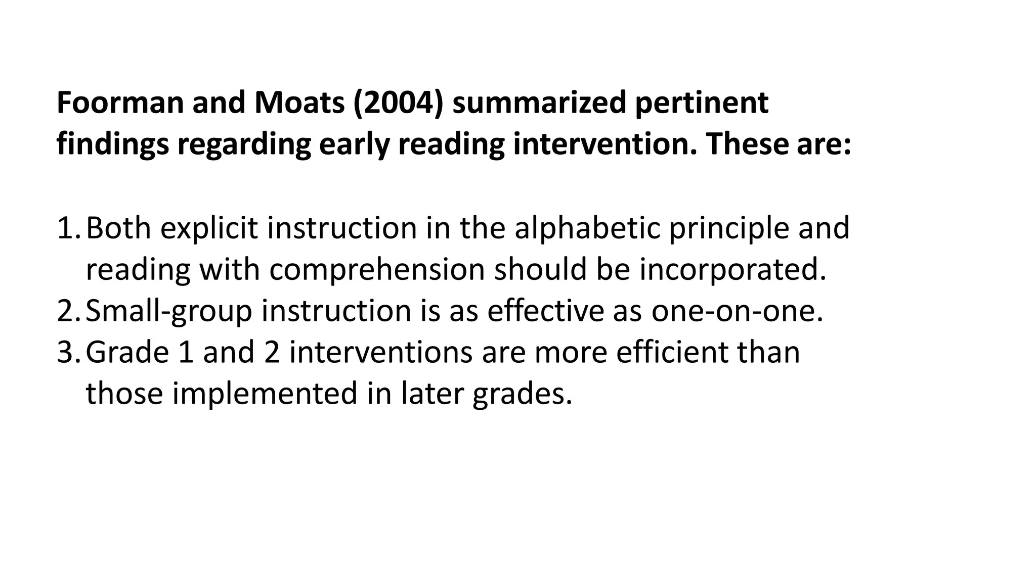 Foorman and Moats (2004) summarized pertinent
findings regarding early reading intervention. These are:
1.Both explicit instruction in the alphabetic principle and
reading with comprehension should be incorporated.
2.Small-group instruction is as effective as one-on-one.
3.Grade 1 and 2 interventions are more efficient than
those implemented in later grades.
 