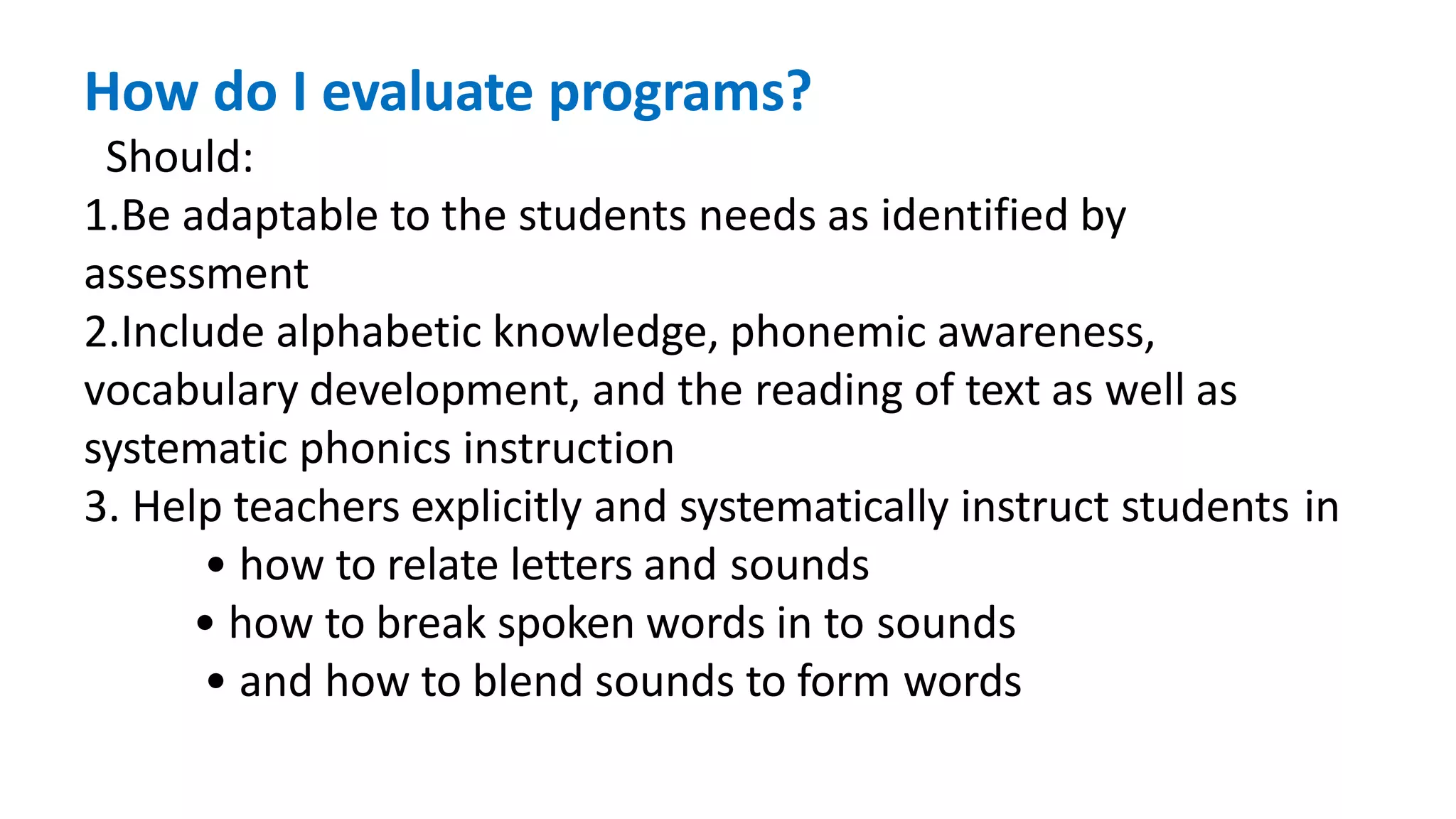 How do I evaluate programs?
Should:
1.Be adaptable to the students needs as identified by
assessment
2.Include alphabetic knowledge, phonemic awareness,
vocabulary development, and the reading of text as well as
systematic phonics instruction
3. Help teachers explicitly and systematically instruct students in
• how to relate letters and sounds
• how to break spoken words in to sounds
• and how to blend sounds to form words
 