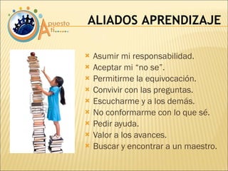 Asumir mi responsabilidad. Aceptar mi “no se”. Permitirme la equivocación. Convivir con las preguntas. Escucharme y a los demás. No conformarme con lo que sé. Pedir ayuda. Valor a los avances. Buscar y encontrar a un maestro. ALIADOS APRENDIZAJE 