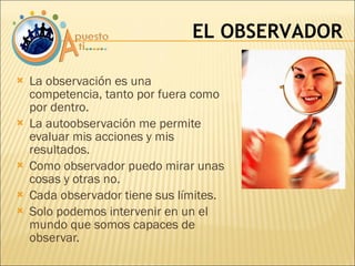 La observación es una competencia, tanto por fuera como por dentro. La autoobservación me permite evaluar mis acciones y mis resultados. Como observador puedo mirar unas cosas y otras no. Cada observador tiene sus límites. Solo podemos intervenir en un el mundo que somos capaces de observar. EL OBSERVADOR 