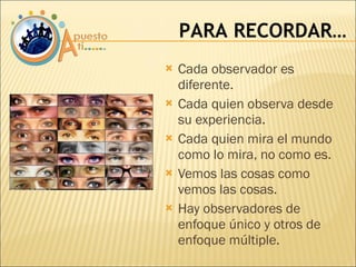 Cada observador es diferente. Cada quien observa desde su experiencia. Cada quien mira el mundo como lo mira, no como es. Vemos las cosas como vemos las cosas. Hay observadores de enfoque único y otros de enfoque múltiple. PARA RECORDAR… 