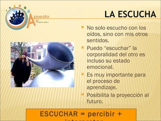 ESCUCHAR = percibir + interpretar LA ESCUCHA No solo escucho con los oídos, sino con mis otros sentidos. Puedo “escuchar” la corporalidad del otro es incluso su estado emocional. Es muy importante para el proceso de aprendizaje. Posibilita la proyección al futuro. 