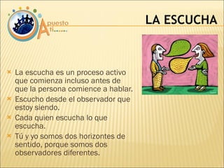 La escucha es un proceso activo que comienza incluso antes de  que la persona comience a hablar. Escucho desde el observador que estoy siendo. Cada quien escucha lo que escucha. Tú y yo somos dos horizontes de sentido, porque somos dos observadores diferentes. LA ESCUCHA 