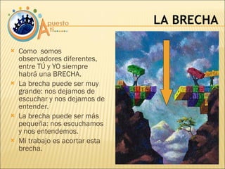 Como  somos observadores diferentes, entre TÚ y YO siempre habrá una BRECHA. La brecha puede ser muy grande: nos dejamos de escuchar y nos dejamos de entender. La brecha puede ser más pequeña: nos escuchamos y nos entendemos. Mi trabajo es acortar esta brecha. LA BRECHA 