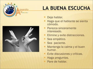 Deje hablar. Haga que el hablante se sienta cómodo. Parezca sinceramente interesado. Elimine y evite distracciones. Sea empático. Sea  paciente. Mantenga la calma y el buen humor. Evite discusiones y críticas. Haga preguntas. Pare de hablar. LA BUENA ESCUCHA 