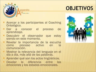 Acercar a los participantes al Coaching Ontológico. Dar a conocer el proceso de aprendizaje. Descubrir el observador que estoy siendo en este momento. Revelar la importancia de la escucha como proceso activo en la comunicación. Mostrar la relevancia del lenguaje en el día a día, más allá de las palabras. Aprender qué son los actos lingüísticos. Develar la diferencia entre las emociones y los estados emocionales. OBJETIVOS 
