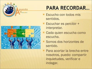 Escucho con todos mis sentidos. Escuchar es percibir + interpretar. Cada quien escucha como escucha. Somos dos horizontes de sentido. Para acortar la brecha entre nosotros, puedo: compartir inquietudes, verificar e indagar. PARA RECORDAR… 