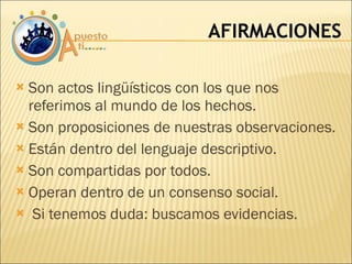 Son actos lingüísticos con los que nos referimos al mundo de los hechos. Son proposiciones de nuestras observaciones. Están dentro del lenguaje descriptivo. Son compartidas por todos. Operan dentro de un consenso social. Si tenemos duda: buscamos evidencias. AFIRMACIONES 