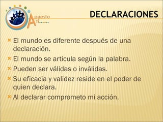 El mundo es diferente después de una declaración. El mundo se articula según la palabra. Pueden ser válidas o inválidas. Su eficacia y validez reside en el poder de quien declara. Al declarar comprometo mi acción. DECLARACIONES 