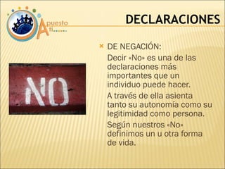 DE NEGACIÓN:  Decir «No» es una de las declaraciones más importantes que un individuo puede hacer.  A través de ella asienta tanto su autonomía como su legitimidad como persona. Según nuestros «No» definimos un u otra forma de vida.  DECLARACIONES 