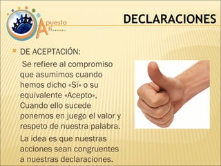DECLARACIONES DE ACEPTACIÓN:    Se refiere al compromiso que asumimos cuando hemos dicho «Sí» o su equivalente «Acepto», Cuando ello sucede ponemos en juego el valor y respeto de nuestra palabra. La idea es que nuestras acciones sean congruentes a nuestras declaraciones. 