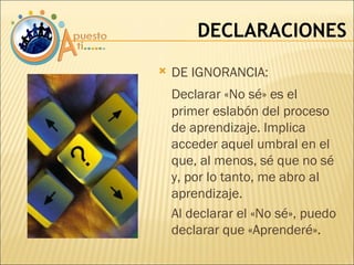 DECLARACIONES DE IGNORANCIA:  Declarar «No sé» es el primer eslabón del proceso de aprendizaje. Implica acceder aquel umbral en el que, al menos, sé que no sé y, por lo tanto, me abro al aprendizaje. Al declarar el «No sé», puedo declarar que «Aprenderé». 