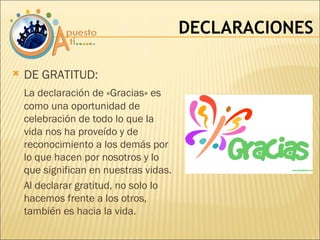 DECLARACIONES DE GRATITUD:  La declaración de «Gracias» es como una oportunidad de celebración de todo lo que la vida nos ha proveído y de reconocimiento a los demás por lo que hacen por nosotros y lo que significan en nuestras vidas. Al declarar gratitud, no solo lo hacemos frente a los otros, también es hacia la vida. 