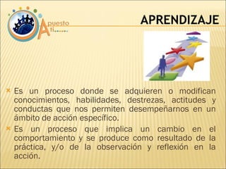 Es un proceso donde se adquieren o modifican conocimientos, habilidades, destrezas, actitudes y conductas que nos permiten desempeñarnos en un ámbito de acción específico. Es un proceso que implica un cambio en el comportamiento y se produce como resultado de la práctica, y/o de la observación y reflexión en la acción. APRENDIZAJE 
