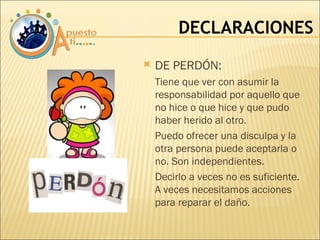 DECLARACIONES DE PERDÓN:  Tiene que ver con asumir la responsabilidad por aquello que no hice o que hice y que pudo haber herido al otro. Puedo ofrecer una disculpa y la otra persona puede aceptarla o no. Son independientes. Decirlo a veces no es suficiente. A veces necesitamos acciones para reparar el daño. 
