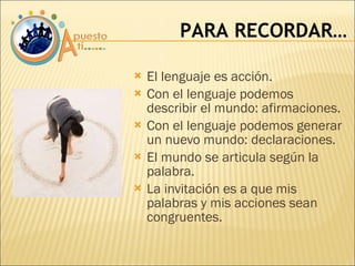 El lenguaje es acción. Con el lenguaje podemos describir el mundo: afirmaciones. Con el lenguaje podemos generar un nuevo mundo: declaraciones. El mundo se articula según la palabra. La invitación es a que mis palabras y mis acciones sean congruentes. PARA RECORDAR… 