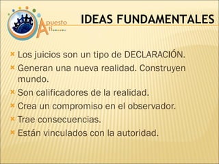 Los juicios son un tipo de DECLARACIÓN. Generan una nueva realidad. Construyen mundo. Son calificadores de la realidad. Crea un compromiso en el observador. Trae consecuencias. Están vinculados con la autoridad. IDEAS FUNDAMENTALES 