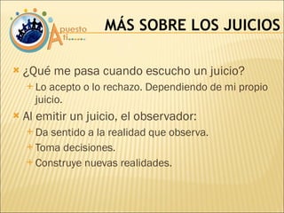 ¿Qué me pasa cuando escucho un juicio? Lo acepto o lo rechazo. Dependiendo de mi propio juicio. Al emitir un juicio, el observador: Da sentido a la realidad que observa. Toma decisiones. Construye nuevas realidades. MÁS SOBRE LOS JUICIOS 