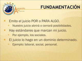 Emito el juicio POR o PARA ALGO. Nuestro juicio abrirá o cerrará posibilidades. Hay estándares que marcan mi juicio. Por ejemplo, los sociales. El juicio lo hago en un dominio determinado. Ejemplo: laboral, social, personal. FUNDAMENTACIÓN 