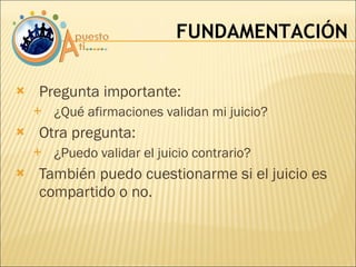 Pregunta importante:  ¿Qué afirmaciones validan mi juicio? Otra pregunta:  ¿Puedo validar el juicio contrario?  También puedo cuestionarme si el juicio es compartido o no. FUNDAMENTACIÓN 