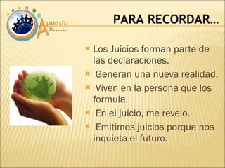 Los Juicios forman parte de las declaraciones. Generan una nueva realidad. Viven en la persona que los formula. En el juicio, me revelo. Emitimos juicios porque nos inquieta el futuro. PARA RECORDAR… 