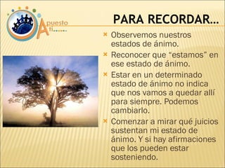 Observemos nuestros estados de ánimo. Reconocer que “estamos” en ese estado de ánimo. Estar en un determinado estado de ánimo no indica que nos vamos a quedar allí para siempre. Podemos cambiarlo. Comenzar a mirar qué juicios sustentan mi estado de ánimo. Y si hay afirmaciones que los pueden estar sosteniendo. PARA RECORDAR… 