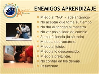 Miedo al “NO” – adelantarnos- No aceptar que toma su tiempo. No dar autoridad al maestro. No ver posibilidad de cambio. Autosuficiencia (lo sé todo) Miedo a equivocarme. Miedo al juicio. Miedo a lo desconocido. Miedo a preguntar. No confiar en los demás. Pesimismo. ENEMIGOS APRENDIZAJE 