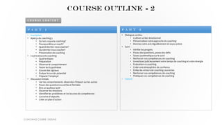• Inscription
• Aperçu du coaching 3
• Qu'est-cequele coaching?
• Pourquoiêtreun coach?
• Quand devriez-vous coacher?
• Quidevriez-vous coacher?
• Présentation decoaching
• Le processus de coaching
• Quatreétapes
• Préparation
• Observerle comportement
• Tester les hypothèses
• Ecoute des signaux
• Évaluer le succès potentiel
• Préparer l'employé
• Discussion initiale
• Lier les comportements observés à l'impact surles autres
• Posez des questions ouvertes et fermées
• Être un auditeuractif
• Discerner les émotions
• Identifierles problèmes et les lacunes de compétences
• Convenird'objectifs
• Créer un plan d'action
P a r t 1
• Dialoguecontinu
• Cultiverun lien émotionnel
• Personnalisezvotreapproche de coaching
• Donnezvotre avis régulièrement et soyez précis
• Suivi
• Vérifier les progrès
• Posez des questions, posezdes défis
• Soyez systématiquesurle suivi
• Renforcer vos compétences de coaching
• Investissezjudicieusementvotre temps de coaching et votre énergie
• Évaluation vs coaching
• Créer uneatmosphère de confiance
• Évitez les erreurs de coaching courantes
• Renforcer vos compétences de coaching
• Pratiquezvos compétences de coaching
• Cloture
P a r t 2
C O U R S E C O N T E N T
COURSE OUTLINE - 2
COACHING COURSE OUTLINE
 